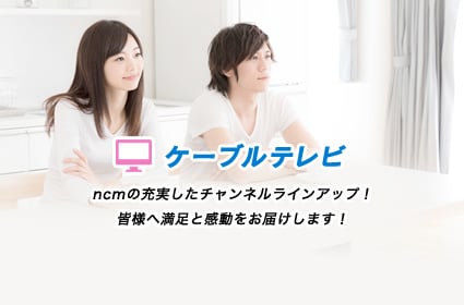 ncmの充実したチャンネルラインナップ！ 皆様へ満足と感動をお届けします！